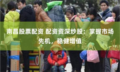 南昌股票配资 配资资深炒股：掌握市场先机，稳健增值