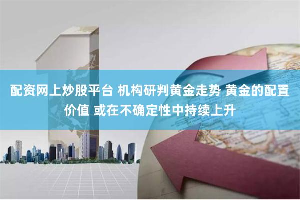 配资网上炒股平台 机构研判黄金走势 黄金的配置价值 或在不确定性中持续上升