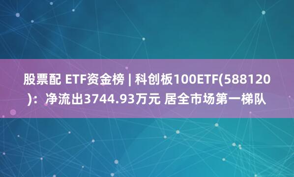 股票配 ETF资金榜 | 科创板100ETF(588120)：净流出3744.93万元 居全市场第一梯队