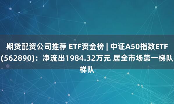 期货配资公司推荐 ETF资金榜 | 中证A50指数ETF(562890)：净流出1984.32万元 居全市场第一梯队