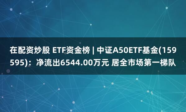 在配资炒股 ETF资金榜 | 中证A50ETF基金(159595)：净流出6544.00万元 居全市场第一梯队