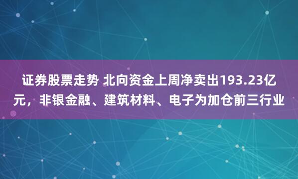 证券股票走势 北向资金上周净卖出193.23亿元，非银金融、建筑材料、电子为加仓前三行业