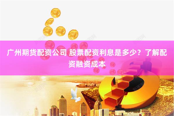 广州期货配资公司 股票配资利息是多少？了解配资融资成本