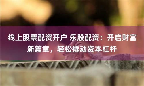 线上股票配资开户 乐股配资：开启财富新篇章，轻松撬动资本杠杆