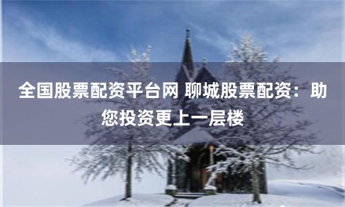 全国股票配资平台网 聊城股票配资：助您投资更上一层楼