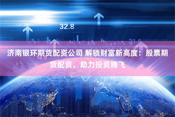 济南银环期货配资公司 解锁财富新高度：股票期货配资，助力投资腾飞