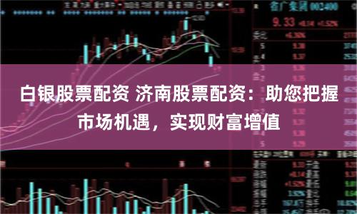 白银股票配资 济南股票配资：助您把握市场机遇，实现财富增值