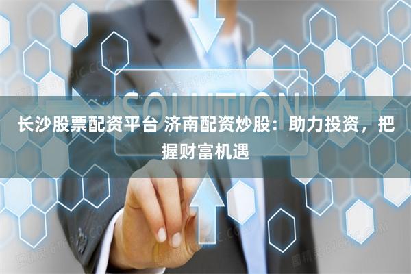 长沙股票配资平台 济南配资炒股：助力投资，把握财富机遇