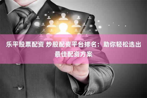 乐平股票配资 炒股配资平台排名：助你轻松选出最佳配资方案