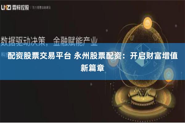 配资股票交易平台 永州股票配资：开启财富增值新篇章