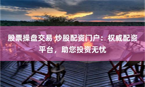 股票操盘交易 炒股配资门户：权威配资平台，助您投资无忧