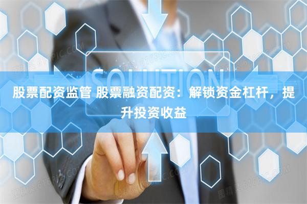 股票配资监管 股票融资配资：解锁资金杠杆，提升投资收益