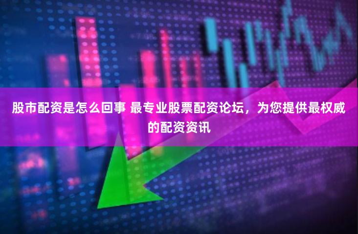 股市配资是怎么回事 最专业股票配资论坛，为您提供最权威的配资资讯