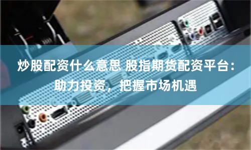 炒股配资什么意思 股指期货配资平台：助力投资，把握市场机遇