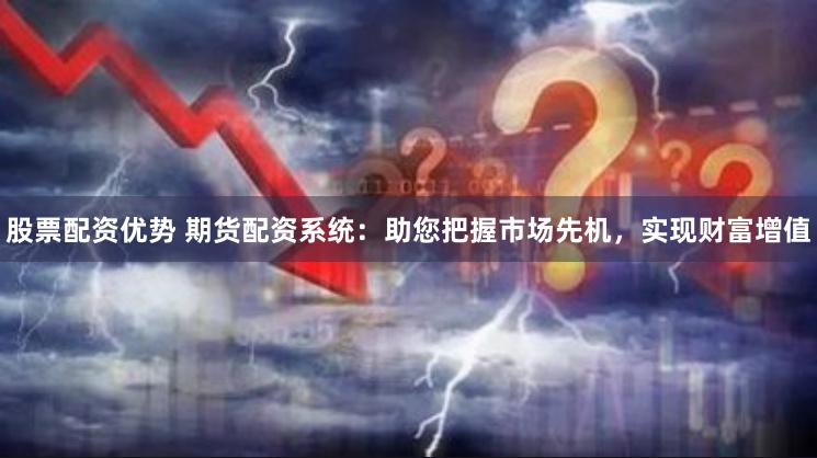 股票配资优势 期货配资系统：助您把握市场先机，实现财富增值