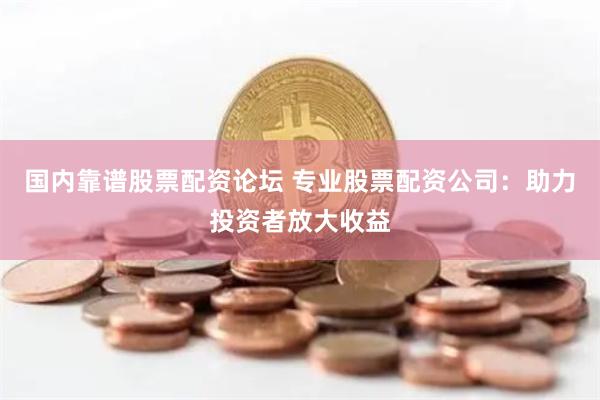 国内靠谱股票配资论坛 专业股票配资公司：助力投资者放大收益