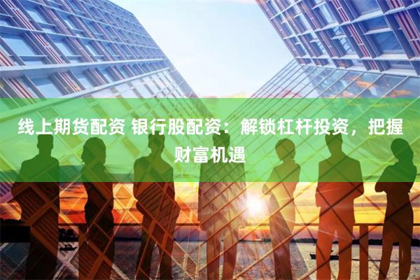线上期货配资 银行股配资：解锁杠杆投资，把握财富机遇