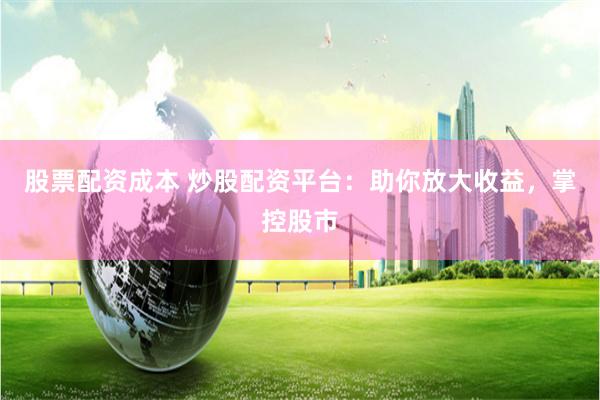 股票配资成本 炒股配资平台：助你放大收益，掌控股市