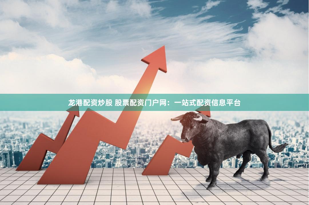 龙港配资炒股 股票配资门户网：一站式配资信息平台