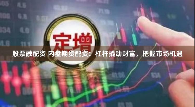 股票融配资 内盘期货配资：杠杆撬动财富，把握市场机遇