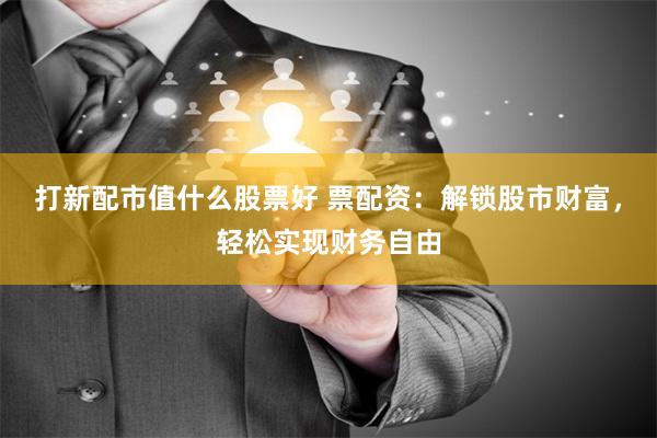 打新配市值什么股票好 票配资：解锁股市财富，轻松实现财务自由