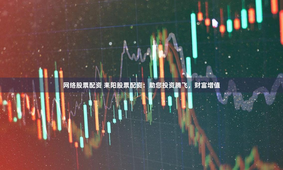 网络股票配资 耒阳股票配资：助您投资腾飞，财富增值