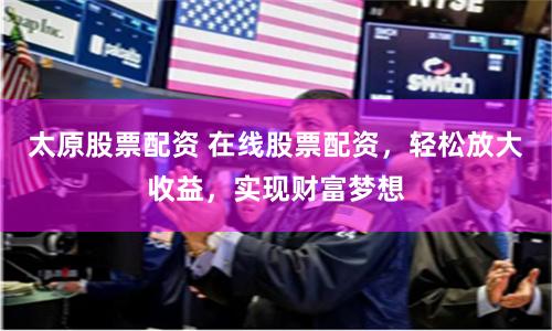 太原股票配资 在线股票配资，轻松放大收益，实现财富梦想