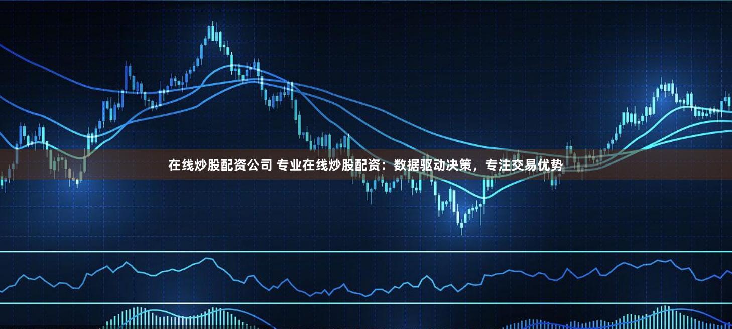 在线炒股配资公司 专业在线炒股配资:数据驱动决策,专注交易优势