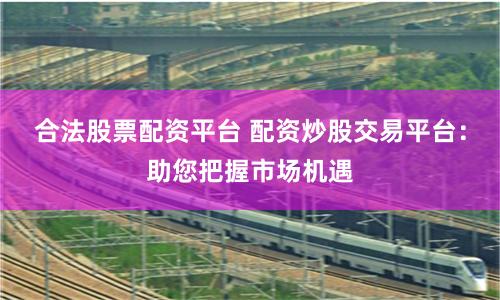 合法股票配资平台 配资炒股交易平台：助您把握市场机遇