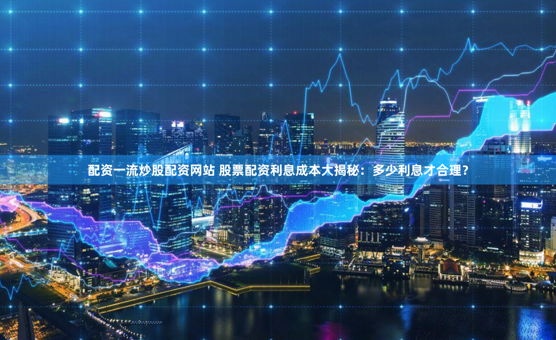 配资一流炒股配资网站 股票配资利息成本大揭秘：多少利息才合理？
